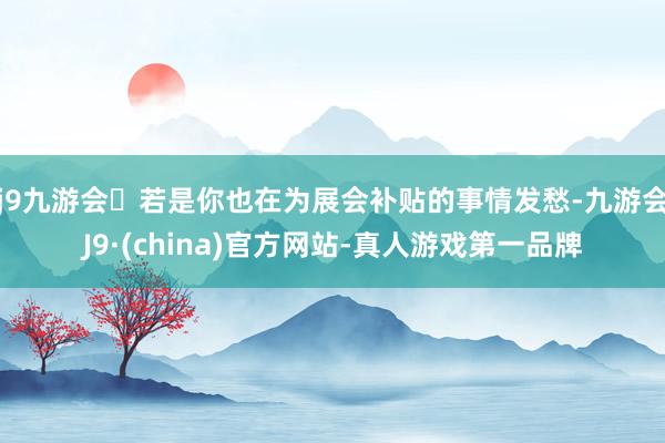 j9九游会若是你也在为展会补贴的事情发愁-九游会J9·(china)官方网站-真人游戏第一品牌