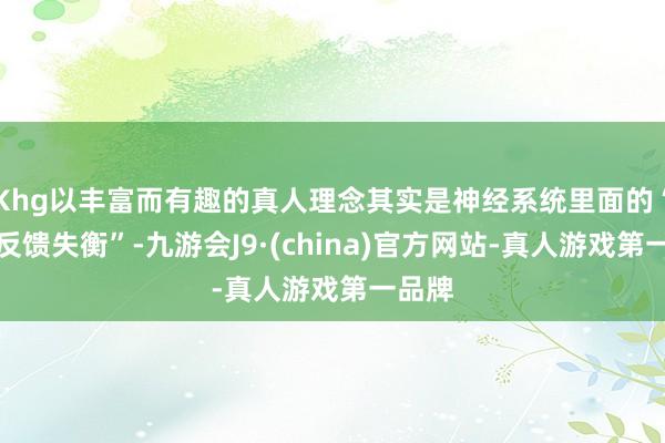 Khg以丰富而有趣的真人理念其实是神经系统里面的“化学反馈失衡”-九游会J9·(china)官方网站-真人游戏第一品牌