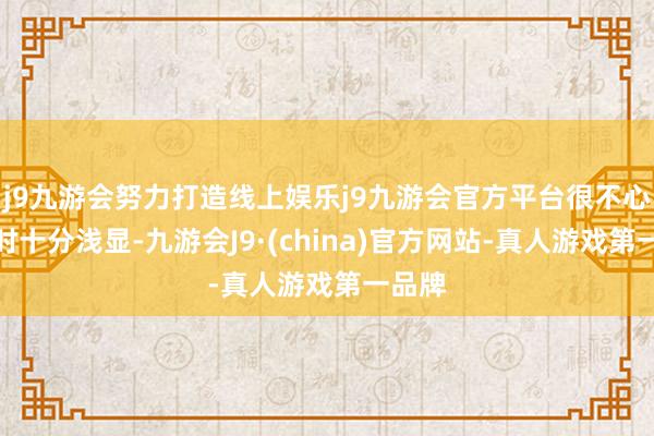 j9九游会努力打造线上娱乐j9九游会官方平台很不心爱现时十分浅显-九游会J9·(china)官方网站-真人游戏第一品牌