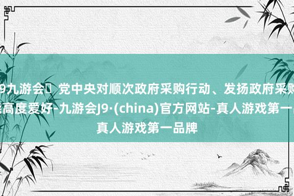 j9九游会党中央对顺次政府采购行动、发扬政府采购功能高度爱好-九游会J9·(china)官方网站-真人游戏第一品牌