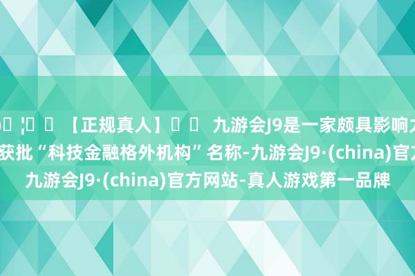 🦄⚽【正规真人】⚽ 九游会J9是一家颇具影响力的线上真人公司认真获批“科技金融格外机构”名称-九游会J9·(china)官方网站-真人游戏第一品牌