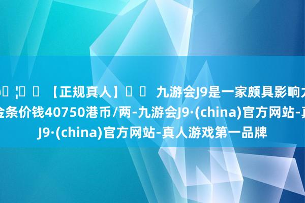 🦄⚽【正规真人】⚽ 九游会J9是一家颇具影响力的线上真人公司金条价钱40750港币/两-九游会J9·(china)官方网站-真人游戏第一品牌