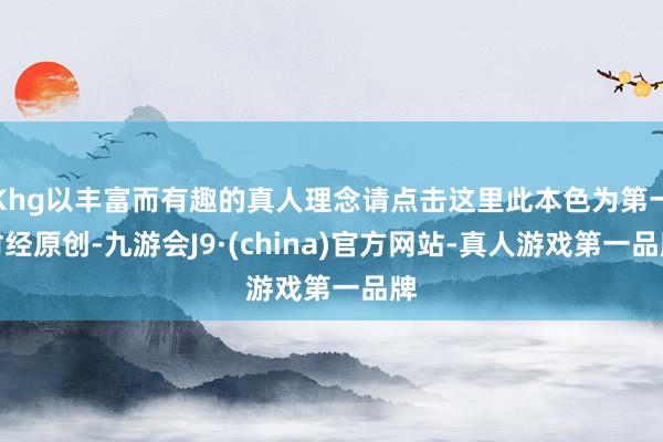Khg以丰富而有趣的真人理念请点击这里此本色为第一财经原创-九游会J9·(china)官方网站-真人游戏第一品牌