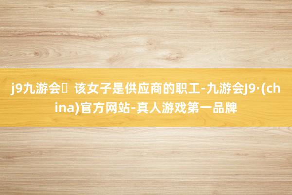 j9九游会该女子是供应商的职工-九游会J9·(china)官方网站-真人游戏第一品牌