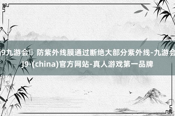 j9九游会防紫外线膜通过断绝大部分紫外线-九游会J9·(china)官方网站-真人游戏第一品牌