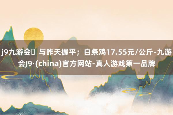 j9九游会与昨天握平；白条鸡17.55元/公斤-九游会J9·(china)官方网站-真人游戏第一品牌