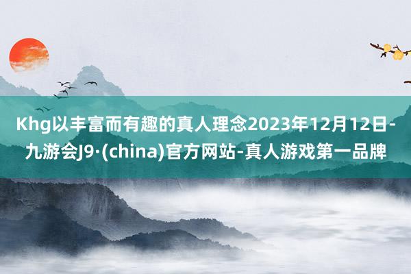 Khg以丰富而有趣的真人理念　　2023年12月12日-九游会J9·(china)官方网站-真人游戏第一品牌