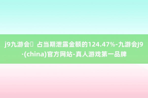 j9九游会占当期泄露金额的124.47%-九游会J9·(china)官方网站-真人游戏第一品牌