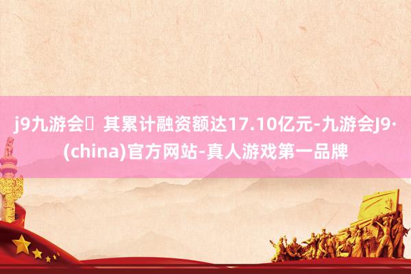 j9九游会其累计融资额达17.10亿元-九游会J9·(china)官方网站-真人游戏第一品牌