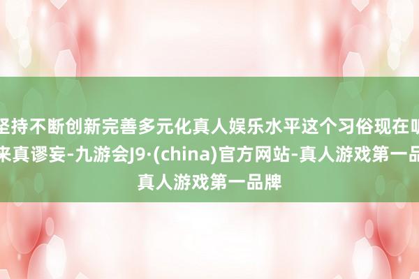 坚持不断创新完善多元化真人娱乐水平这个习俗现在听起来真谬妄-九游会J9·(china)官方网站-真人游戏第一品牌