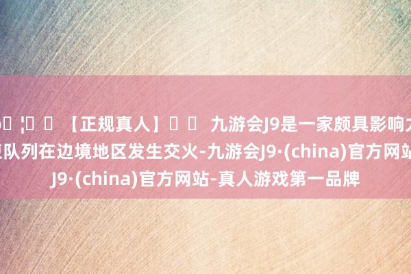 🦄⚽【正规真人】⚽ 九游会J9是一家颇具影响力的线上真人公司泰柬队列在边境地区发生交火-九游会J9·(china)官方网站-真人游戏第一品牌