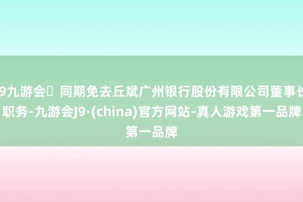 j9九游会同期免去丘斌广州银行股份有限公司董事长职务-九游会J9·(china)官方网站-真人游戏第一品牌