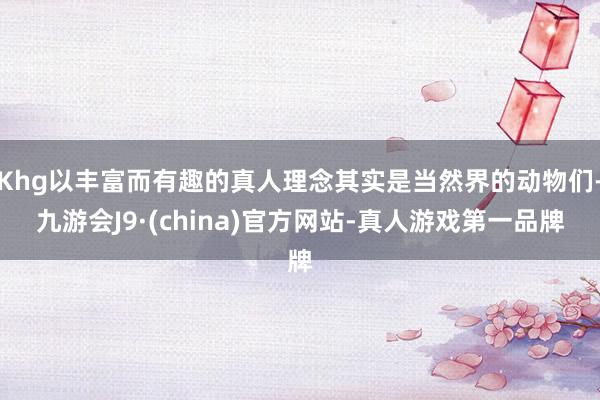 Khg以丰富而有趣的真人理念其实是当然界的动物们-九游会J9·(china)官方网站-真人游戏第一品牌
