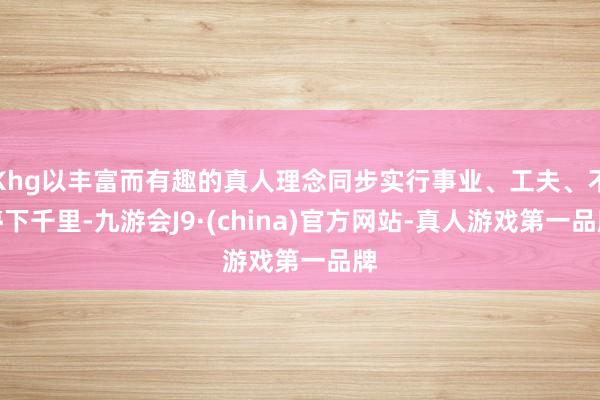 Khg以丰富而有趣的真人理念同步实行事业、工夫、不停下千里-九游会J9·(china)官方网站-真人游戏第一品牌