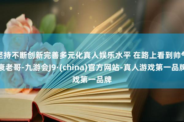 坚持不断创新完善多元化真人娱乐水平 在路上看到帅气衰老哥-九游会J9·(china)官方网站-真人游戏第一品牌