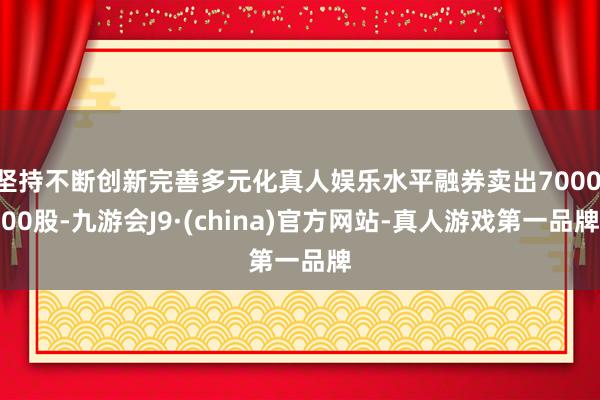 坚持不断创新完善多元化真人娱乐水平融券卖出7000.00股-九游会J9·(china)官方网站-真人游戏第一品牌