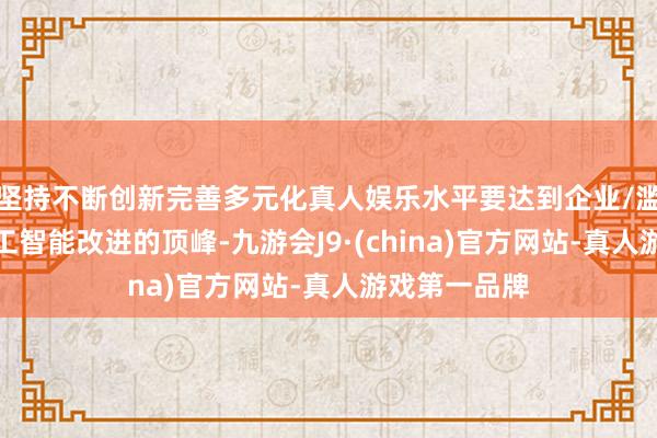 坚持不断创新完善多元化真人娱乐水平要达到企业/滥用者东谈主工智能改进的顶峰-九游会J9·(china)官方网站-真人游戏第一品牌