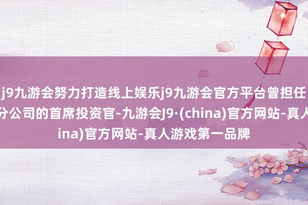 j9九游会努力打造线上娱乐j9九游会官方平台曾担任索罗斯基金处分公司的首席投资官-九游会J9·(china)官方网站-真人游戏第一品牌