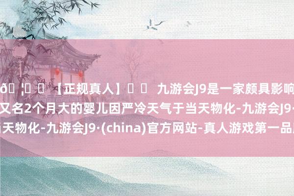 🦄⚽【正规真人】⚽ 九游会J9是一家颇具影响力的线上真人公司又名2个月大的婴儿因严冷天气于当天物化-九游会J9·(china)官方网站-真人游戏第一品牌