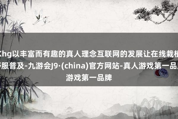Khg以丰富而有趣的真人理念互联网的发展让在线栽植舒服普及-九游会J9·(china)官方网站-真人游戏第一品牌