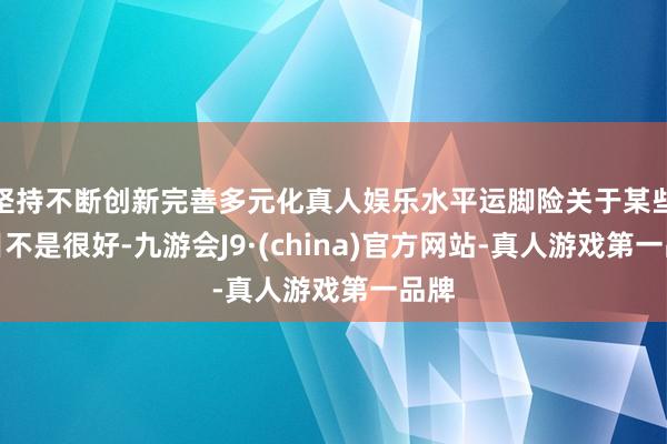 坚持不断创新完善多元化真人娱乐水平运脚险关于某些类目不是很好-九游会J9·(china)官方网站-真人游戏第一品牌