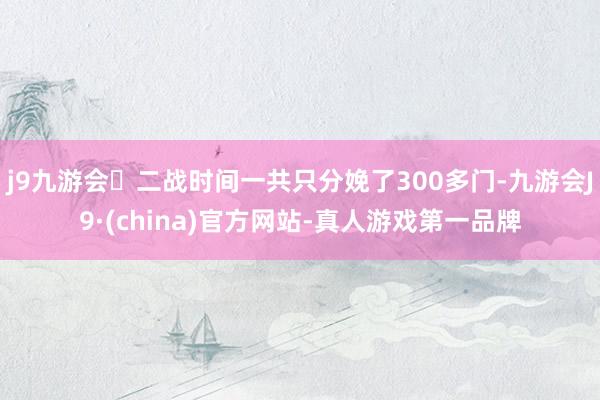 j9九游会二战时间一共只分娩了300多门-九游会J9·(china)官方网站-真人游戏第一品牌