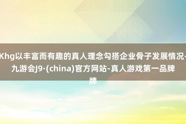 Khg以丰富而有趣的真人理念勾搭企业骨子发展情况-九游会J9·(china)官方网站-真人游戏第一品牌