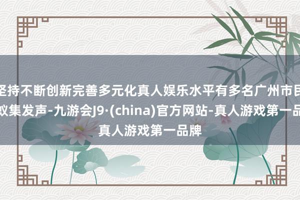 坚持不断创新完善多元化真人娱乐水平有多名广州市民在蚁集发声-九游会J9·(china)官方网站-真人游戏第一品牌