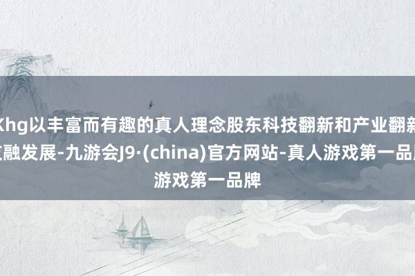Khg以丰富而有趣的真人理念股东科技翻新和产业翻新友融发展-九游会J9·(china)官方网站-真人游戏第一品牌