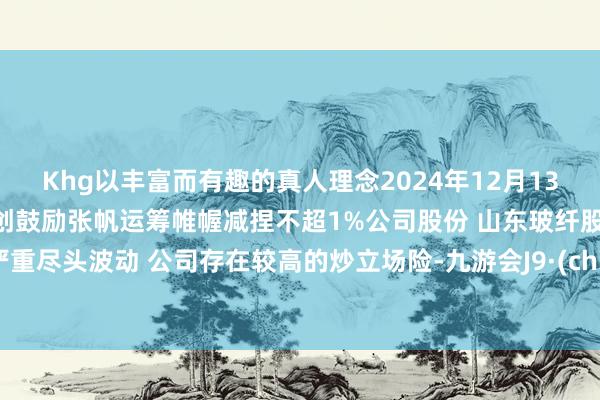 Khg以丰富而有趣的真人理念2024年12月13日早间个股预警：壹网壹创鼓励张帆运筹帷幄减捏不超1%公司股份 山东玻纤股票交游严重尽头波动 公司存在较高的炒立场险-九游会J9·(china)官方网站-真人游戏第一品牌