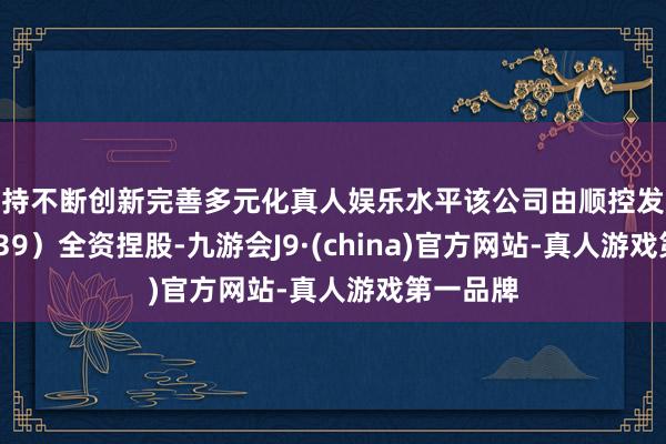 坚持不断创新完善多元化真人娱乐水平该公司由顺控发展（003039）全资捏股-九游会J9·(china)官方网站-真人游戏第一品牌
