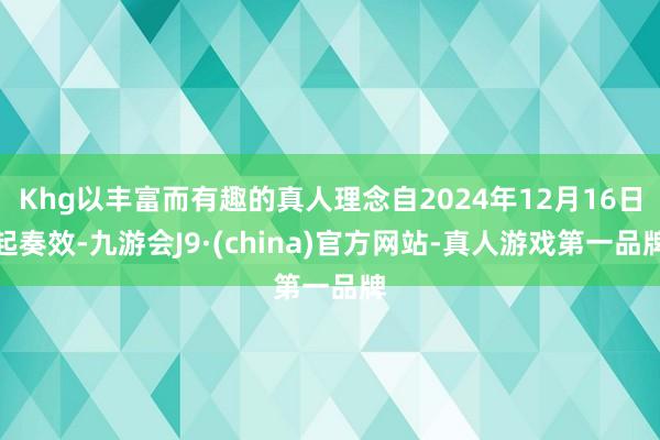 Khg以丰富而有趣的真人理念自2024年12月16日起奏效-九游会J9·(china)官方网站-真人游戏第一品牌