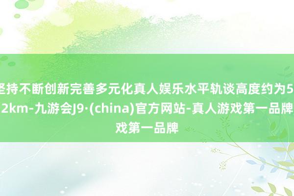 坚持不断创新完善多元化真人娱乐水平轨谈高度约为522km-九游会J9·(china)官方网站-真人游戏第一品牌