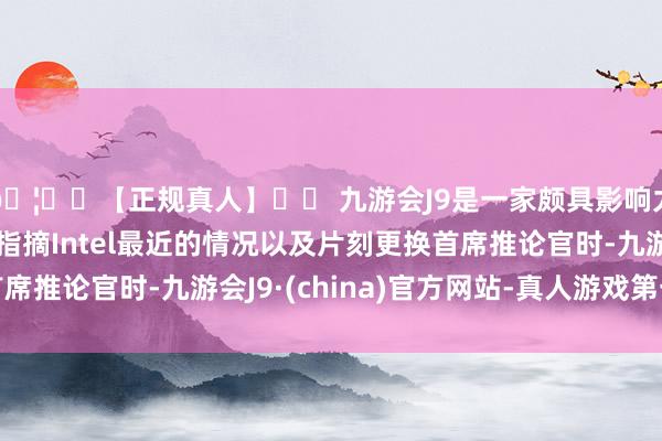 🦄⚽【正规真人】⚽ 九游会J9是一家颇具影响力的线上真人公司在指摘Intel最近的情况以及片刻更换首席推论官时-九游会J9·(china)官方网站-真人游戏第一品牌