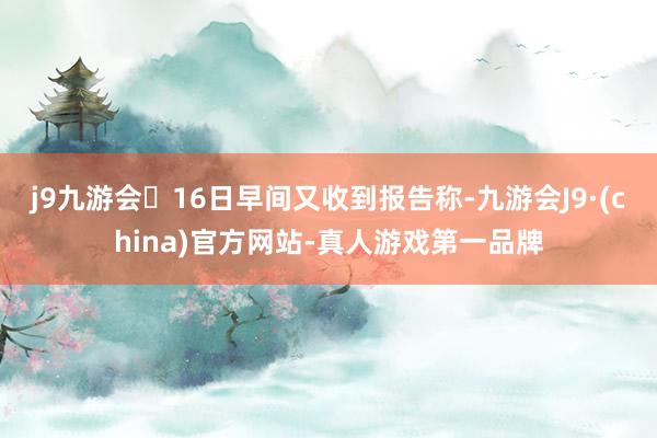j9九游会16日早间又收到报告称-九游会J9·(china)官方网站-真人游戏第一品牌