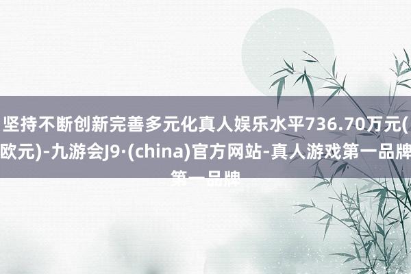 坚持不断创新完善多元化真人娱乐水平736.70万元(欧元)-九游会J9·(china)官方网站-真人游戏第一品牌