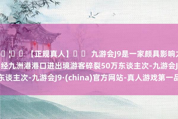 🦄⚽【正规真人】⚽ 九游会J9是一家颇具影响力的线上真人公司本年经九洲港港口进出境游客碎裂50万东谈主次-九游会J9·(china)官方网站-真人游戏第一品牌
