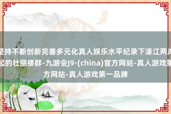 坚持不断创新完善多元化真人娱乐水平纪录下濠江两岸拔地而起的壮丽楼群-九游会J9·(china)官方网站-真人游戏第一品牌