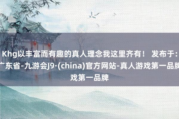 Khg以丰富而有趣的真人理念我这里齐有！ 发布于：广东省-九游会J9·(china)官方网站-真人游戏第一品牌