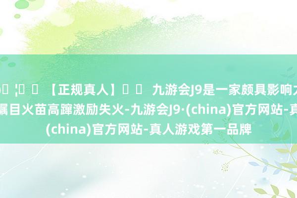 🦄⚽【正规真人】⚽ 九游会J9是一家颇具影响力的线上真人公司瞩目火苗高蹿激励失火-九游会J9·(china)官方网站-真人游戏第一品牌