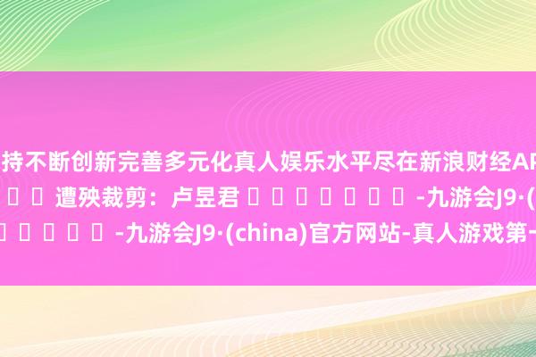 坚持不断创新完善多元化真人娱乐水平尽在新浪财经APP            						遭殃裁剪：卢昱君 							-九游会J9·(china)官方网站-真人游戏第一品牌