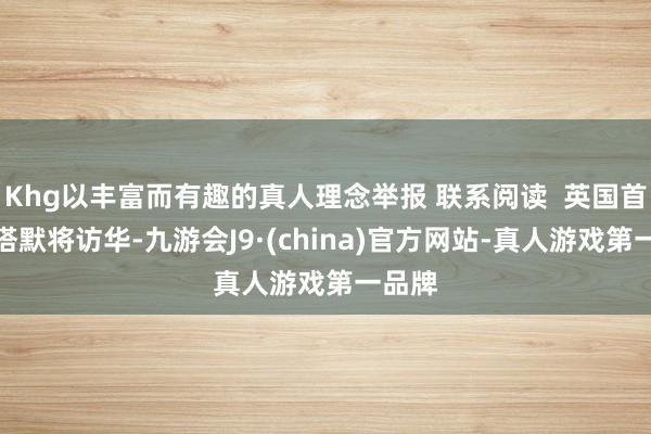 Khg以丰富而有趣的真人理念举报 联系阅读  英国首相斯塔默将访华-九游会J9·(china)官方网站-真人游戏第一品牌