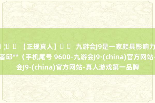 🦄⚽【正规真人】⚽ 九游会J9是一家颇具影响力的线上真人公司耗尽者邱**（手机尾号 9600-九游会J9·(china)官方网站-真人游戏第一品牌