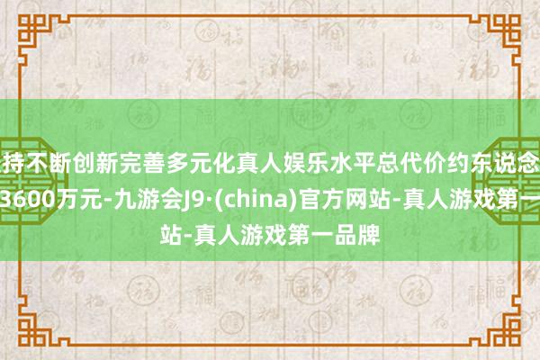 坚持不断创新完善多元化真人娱乐水平总代价约东说念主民币3600万元-九游会J9·(china)官方网站-真人游戏第一品牌