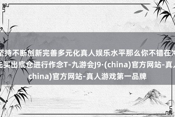 坚持不断创新完善多元化真人娱乐水平那么你不错在冲高无力的时代先买出底仓进行作念T-九游会J9·(china)官方网站-真人游戏第一品牌