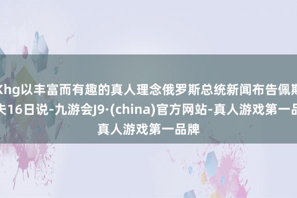 Khg以丰富而有趣的真人理念俄罗斯总统新闻布告佩斯科夫16日说-九游会J9·(china)官方网站-真人游戏第一品牌