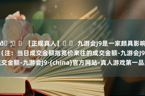 🦄⚽【正规真人】⚽ 九游会J9是一家颇具影响力的线上真人公司（注：当日成交金额指竞价来往的成交金额-九游会J9·(china)官方网站-真人游戏第一品牌