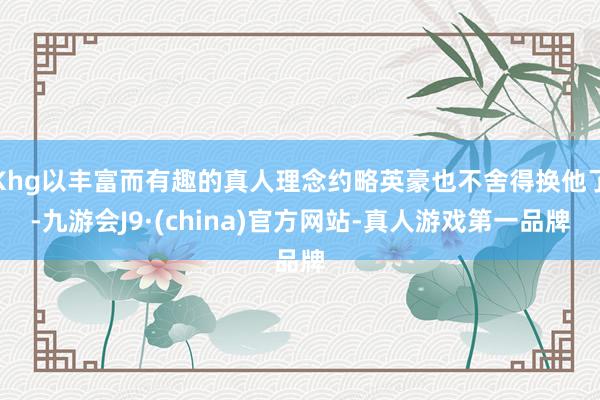 Khg以丰富而有趣的真人理念约略英豪也不舍得换他了-九游会J9·(china)官方网站-真人游戏第一品牌