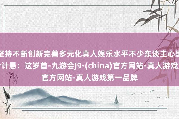 坚持不断创新完善多元化真人娱乐水平不少东谈主心里推测还合计悬：这岁首-九游会J9·(china)官方网站-真人游戏第一品牌