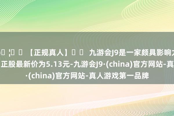 🦄⚽【正规真人】⚽ 九游会J9是一家颇具影响力的线上真人公司正股最新价为5.13元-九游会J9·(china)官方网站-真人游戏第一品牌